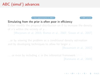 ABC (simul’) advances


                         how approximative is ABC?                ABC as knn

   Simulating from the prior is often poor in eﬃciency
   Either modify the proposal distribution on θ to increase the density
   of x’s within the vicinity of y ...
        [Marjoram et al, 2003; Bortot et al., 2007, Sisson et al., 2007]

   ...or by viewing the problem as a conditional density estimation
   and by developing techniques to allow for larger
                                               [Beaumont et al., 2002]

   .....or even by including     in the inferential framework [ABCµ ]
                                                     [Ratmann et al., 2009]
 