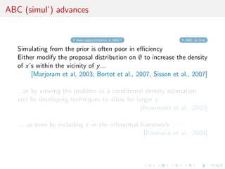 ABC (simul’) advances


                         how approximative is ABC?                ABC as knn

   Simulating from the prior is often poor in eﬃciency
   Either modify the proposal distribution on θ to increase the density
   of x’s within the vicinity of y ...
        [Marjoram et al, 2003; Bortot et al., 2007, Sisson et al., 2007]

   ...or by viewing the problem as a conditional density estimation
   and by developing techniques to allow for larger
                                               [Beaumont et al., 2002]

   .....or even by including     in the inferential framework [ABCµ ]
                                                     [Ratmann et al., 2009]
 