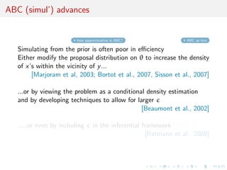 ABC (simul’) advances


                         how approximative is ABC?                ABC as knn

   Simulating from the prior is often poor in eﬃciency
   Either modify the proposal distribution on θ to increase the density
   of x’s within the vicinity of y ...
        [Marjoram et al, 2003; Bortot et al., 2007, Sisson et al., 2007]

   ...or by viewing the problem as a conditional density estimation
   and by developing techniques to allow for larger
                                               [Beaumont et al., 2002]

   .....or even by including     in the inferential framework [ABCµ ]
                                                     [Ratmann et al., 2009]
 