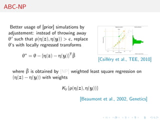 ABC-NP


  Better usage of [prior] simulations by
 adjustement: instead of throwing away
 θ such that ρ(η(z), η(y)) > , replace
 θ’s with locally regressed transforms

       θ∗ = θ − {η(z) − η(y)}T β
                               ^
                                            [Csill´ry et al., TEE, 2010]
                                                  e

         ^
   where β is obtained by [NP] weighted least square regression on
   (η(z) − η(y)) with weights

                           Kδ {ρ(η(z), η(y))}

                                    [Beaumont et al., 2002, Genetics]
 