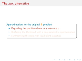 The abc alternative




   Approximations to the original B problem
       Degrading the precision down to a tolerance ε
       Replacing the likelihood with a non-parametric approximation
       Summarising the data with insuﬃcient statistics
 