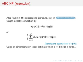 ABC-NP (regression)



   Also found in the subsequent literature, e.g. in        Fearnhead-Prangle (2012)   :
   weight directly simulation by

                           Kδ {ρ(η(z(θ)), η(y))}

   or
                           S
                       1
                                 Kδ {ρ(η(zs (θ)), η(y))}
                       S
                           s=1

                                       [consistent estimate of f (η|θ)]
   Curse of dimensionality: poor estimate when d = dim(η) is large...
 