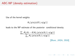 ABC-NP (density estimation)



   Use of the kernel weights

                            Kδ {ρ(η(z(θ)), η(y))}

   leads to the NP estimate of the posterior conditional density

                    i
                        ˜
                        Kb (θi − θ)Kδ {ρ(η(z(θi )), η(y))}
                            i Kδ {ρ(η(z(θi )), η(y))}

                                                     [Blum, JASA, 2010]
 