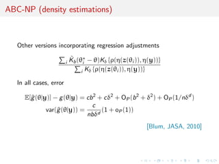 ABC-NP (density estimations)



   Other versions incorporating regression adjustments

                         i
                             ˜
                             Kb (θ∗ − θ)Kδ {ρ(η(z(θi )), η(y))}
                                   i
                                  i Kδ {ρ(η(z(θi )), η(y))}

   In all cases, error

      E[^ (θ|y)] − g (θ|y) = cb 2 + cδ2 + OP (b 2 + δ2 ) + OP (1/nδd )
        g
                               c
              var(^ (θ|y)) =
                  g                (1 + oP (1))
                             nbδd
                                                         [Blum, JASA, 2010]
 