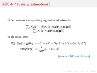 ABC-NP (density estimations)



   Other versions incorporating regression adjustments

                         i
                             ˜
                             Kb (θ∗ − θ)Kδ {ρ(η(z(θi )), η(y))}
                                   i
                                  i Kδ {ρ(η(z(θi )), η(y))}

   In all cases, error

      E[^ (θ|y)] − g (θ|y) = cb 2 + cδ2 + OP (b 2 + δ2 ) + OP (1/nδd )
        g
                               c
              var(^ (θ|y)) =
                  g                (1 + oP (1))
                             nbδd
                                                    [standard NP calculations]
 