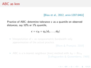 ABC as knn


                                    [Biau et al., 2012, arxiv:1207.6461]

  Practice of ABC: determine tolerance         as a quantile on observed
  distances, say 10% or 1% quantile,

                        =   N   = qα (d1 , . . . , dN )

      Interpretation of ε as nonparametric bandwidth only
      approximation of the actual practice
                                            [Blum & Fran¸ois, 2010]
                                                        c

      ABC is a k-nearest neighbour (knn) method with kN = N N
                                    [Loftsgaarden & Quesenberry, 1965]
 