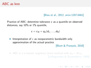 ABC as knn


                                    [Biau et al., 2012, arxiv:1207.6461]

  Practice of ABC: determine tolerance         as a quantile on observed
  distances, say 10% or 1% quantile,

                        =   N   = qα (d1 , . . . , dN )

      Interpretation of ε as nonparametric bandwidth only
      approximation of the actual practice
                                            [Blum & Fran¸ois, 2010]
                                                        c

      ABC is a k-nearest neighbour (knn) method with kN = N N
                                    [Loftsgaarden & Quesenberry, 1965]
 