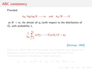 ABC consistency
   Provided

                 kN / log log N −→ ∞ and kN /N −→ 0

    as N → ∞, for almost all s0 (with respect to the distribution of
   S), with probability 1,
                          kN
                      1
                                ϕ(θj ) −→ E[ϕ(θj )|S = s0 ]
                     kN
                          j=1


                                                              [Devroye, 1982]
   Biau et al. (2012) also recall pointwise and integrated mean square error
   consistency results on the corresponding kernel estimate of the
   conditional posterior distribution, under constraints
                                                       p
            kN → ∞,       kN /N → 0,    hN → 0    and hN kN → ∞,
 
