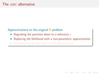 The abc alternative




   Approximations to the original B problem
       Degrading the precision down to a tolerance ε
       Replacing the likelihood with a non-parametric approximation
       Summarising the data with insuﬃcient statistics
 