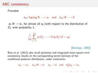 ABC consistency
   Provided

                 kN / log log N −→ ∞ and kN /N −→ 0

    as N → ∞, for almost all s0 (with respect to the distribution of
   S), with probability 1,
                          kN
                      1
                                ϕ(θj ) −→ E[ϕ(θj )|S = s0 ]
                     kN
                          j=1


                                                              [Devroye, 1982]
   Biau et al. (2012) also recall pointwise and integrated mean square error
   consistency results on the corresponding kernel estimate of the
   conditional posterior distribution, under constraints
                                                       p
            kN → ∞,       kN /N → 0,    hN → 0    and hN kN → ∞,
 