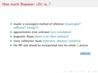 How much Bayesian aBc is..?




      maybe a convergent method of inference (meaningful?
      suﬃcient? foreign?)
      approximation error unknown (w/o simulation)
      pragmatic Bayes (there is no other solution!)
      many calibration issues (tolerance, distance, statistics)
      the NP side should be incorporated into the whole B picture

                                                                  to ABCel
 