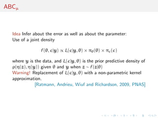 ABCµ



  Idea Infer about the error as well as about the parameter:
  Use of a joint density

                f (θ, |y) ∝ ξ( |y, θ) × πθ (θ) × π ( )

  where y is the data, and ξ( |y, θ) is the prior predictive density of
  ρ(η(z), η(y)) given θ and y when z ∼ f (z|θ)
  Warning! Replacement of ξ( |y, θ) with a non-parametric kernel
  approximation.
             [Ratmann, Andrieu, Wiuf and Richardson, 2009, PNAS]
 
