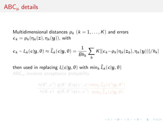 ABCµ details


   Multidimensional distances ρk (k = 1, . . . , K ) and errors
    k = ρk (ηk (z), ηk (y)), with

                                       1
    k   ∼ ξk ( |y, θ) ≈ ξk ( |y, θ) =
                        ^                       K [{   k −ρk (ηk (zb ), ηk (y))}/hk ]
                                      Bhk
                                            b

   then used in replacing ξ( |y, θ) with mink ξk ( |y, θ)
                                              ^
   ABCµ involves acceptance probability

                 π(θ , ) q(θ , θ)q( , ) mink ξk ( |y, θ )
                                             ^
                  π(θ, ) q(θ, θ )q( , ) mink ξk ( |y, θ)
                                              ^
 