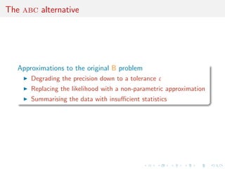 The abc alternative




   Approximations to the original B problem
       Degrading the precision down to a tolerance ε
       Replacing the likelihood with a non-parametric approximation
       Summarising the data with insuﬃcient statistics
 