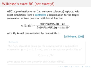 Wilkinson’s exact BC (not exactly!)

   ABC approximation error (i.e. non-zero tolerance) replaced with
   exact simulation from a controlled approximation to the target,
   convolution of true posterior with kernel function

                               π(θ)f (z|θ)K (y − z)
               π (θ, z|y) =                            ,
                              π(θ)f (z|θ)K (y − z)dzdθ

   with K kernel parameterised by bandwidth .
                                                     [Wilkinson, 2008]

   Theorem
   The ABC algorithm based on the assumption of a randomised
   observation y = y + ξ, ξ ∼ K , and an acceptance probability of
                   ˜

                              K (y − z)/M

   gives draws from the posterior distribution π(θ|y).
 