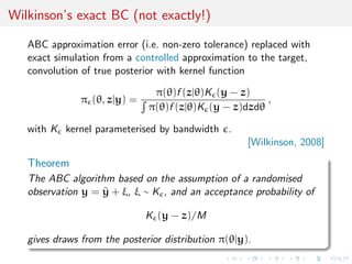 Wilkinson’s exact BC (not exactly!)

   ABC approximation error (i.e. non-zero tolerance) replaced with
   exact simulation from a controlled approximation to the target,
   convolution of true posterior with kernel function

                               π(θ)f (z|θ)K (y − z)
               π (θ, z|y) =                            ,
                              π(θ)f (z|θ)K (y − z)dzdθ

   with K kernel parameterised by bandwidth .
                                                     [Wilkinson, 2008]

   Theorem
   The ABC algorithm based on the assumption of a randomised
   observation y = y + ξ, ξ ∼ K , and an acceptance probability of
                   ˜

                              K (y − z)/M

   gives draws from the posterior distribution π(θ|y).
 