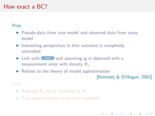 How exact a BC?


  Pros
         Pseudo-data from true model and observed data from noisy
         model
         Interesting perspective in that outcome is completely
         controlled
         Link with ABCµ and assuming y is observed with a
         measurement error with density K
         Relates to the theory of model approximation
                                               [Kennedy & O’Hagan, 2001]
  Cons
         Requires K to be bounded by M
         True approximation error never assessed
 