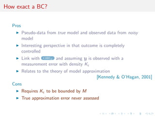 How exact a BC?


  Pros
         Pseudo-data from true model and observed data from noisy
         model
         Interesting perspective in that outcome is completely
         controlled
         Link with ABCµ and assuming y is observed with a
         measurement error with density K
         Relates to the theory of model approximation
                                               [Kennedy & O’Hagan, 2001]
  Cons
         Requires K to be bounded by M
         True approximation error never assessed
 