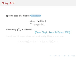 Noisy ABC



  Speciﬁc case of a hidden     Markov model



                             Xt+1 ∼ Qθ (Xt , ·)
                             Yt+1 ∼ gθ (·|xt )

  where only y0 is observed.
              1:n
                                   [Dean, Singh, Jasra, & Peters, 2011]
  Use of speciﬁc constraints, adapted to the Markov structure:

                y1 ∈ B(y1 , ) × · · · × yn ∈ B(yn , )
                        0                       0
 