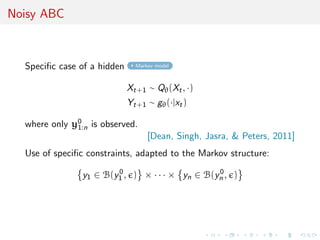 Noisy ABC



  Speciﬁc case of a hidden     Markov model



                             Xt+1 ∼ Qθ (Xt , ·)
                             Yt+1 ∼ gθ (·|xt )

  where only y0 is observed.
              1:n
                                   [Dean, Singh, Jasra, & Peters, 2011]
  Use of speciﬁc constraints, adapted to the Markov structure:

                y1 ∈ B(y1 , ) × · · · × yn ∈ B(yn , )
                        0                       0
 