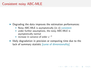 Consistent noisy ABC-MLE




      Degrading the data improves the estimation performances:
          Noisy ABC-MLE is asymptotically (in n) consistent
          under further assumptions, the noisy ABC-MLE is
          asymptotically normal
          increase in variance of order −2
      likely degradation in precision or computing time due to the
      lack of summary statistic [curse of dimensionality]
 