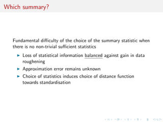 Which summary?




  Fundamental diﬃculty of the choice of the summary statistic when
  there is no non-trivial suﬃcient statistics
      Loss of statistical information balanced against gain in data
      roughening
      Approximation error remains unknown
      Choice of statistics induces choice of distance function
      towards standardisation
 