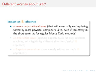Diﬀerent worries about abc



   Impact on B inference
       a mere computational issue (that will eventually end up being
       solved by more powerful computers, &tc, even if too costly in
       the short term, as for regular Monte Carlo methods)
       an inferential issue (opening opportunities for new inference
       machine, with legitimity diﬀerent than for classical B
       approach)
       a Bayesian conundrum (how closely related to the/a B
       approach?)
 