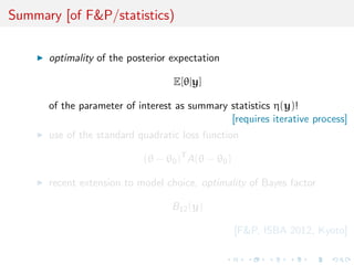 Summary [of F&P/statistics)

      optimality of the posterior expectation

                                  E[θ|y]

      of the parameter of interest as summary statistics η(y)!
                                              [requires iterative process]
      use of the standard quadratic loss function

                           (θ − θ0 )T A(θ − θ0 )

      recent extension to model choice, optimality of Bayes factor

                                  B12 (y)

                                                   [F&P, ISBA 2012, Kyoto]
 