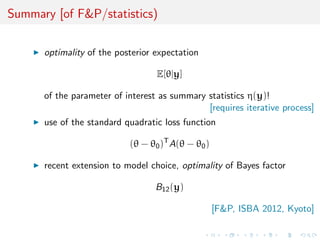 Summary [of F&P/statistics)

      optimality of the posterior expectation

                                  E[θ|y]

      of the parameter of interest as summary statistics η(y)!
                                              [requires iterative process]
      use of the standard quadratic loss function

                           (θ − θ0 )T A(θ − θ0 )

      recent extension to model choice, optimality of Bayes factor

                                  B12 (y)

                                                   [F&P, ISBA 2012, Kyoto]
 
