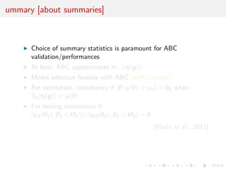 ummary [about summaries]



      Choice of summary statistics is paramount for ABC
      validation/performances
      At best, ABC approximates π(. | η(y))
      Model selection feasible with ABC [with caution!]
      For estimation, consistency if {θ; µ(θ) = µ0 } = θ0 when
      Eθ [η(y)] = µ(θ)
      For testing consistency if
      {µ1 (θ1 ), θ1 ∈ Θ1 } ∩ {µ2 (θ2 ), θ2 ∈ Θ2 } = ∅
                                                        [Marin et al., 2011]
 