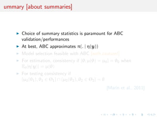 ummary [about summaries]



      Choice of summary statistics is paramount for ABC
      validation/performances
      At best, ABC approximates π(. | η(y))
      Model selection feasible with ABC [with caution!]
      For estimation, consistency if {θ; µ(θ) = µ0 } = θ0 when
      Eθ [η(y)] = µ(θ)
      For testing consistency if
      {µ1 (θ1 ), θ1 ∈ Θ1 } ∩ {µ2 (θ2 ), θ2 ∈ Θ2 } = ∅
                                                        [Marin et al., 2011]
 