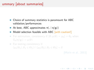 ummary [about summaries]



      Choice of summary statistics is paramount for ABC
      validation/performances
      At best, ABC approximates π(. | η(y))
      Model selection feasible with ABC [with caution!]
      For estimation, consistency if {θ; µ(θ) = µ0 } = θ0 when
      Eθ [η(y)] = µ(θ)
      For testing consistency if
      {µ1 (θ1 ), θ1 ∈ Θ1 } ∩ {µ2 (θ2 ), θ2 ∈ Θ2 } = ∅
                                                        [Marin et al., 2011]
 