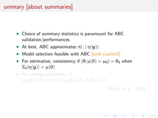 ummary [about summaries]



      Choice of summary statistics is paramount for ABC
      validation/performances
      At best, ABC approximates π(. | η(y))
      Model selection feasible with ABC [with caution!]
      For estimation, consistency if {θ; µ(θ) = µ0 } = θ0 when
      Eθ [η(y)] = µ(θ)
      For testing consistency if
      {µ1 (θ1 ), θ1 ∈ Θ1 } ∩ {µ2 (θ2 ), θ2 ∈ Θ2 } = ∅
                                                        [Marin et al., 2011]
 