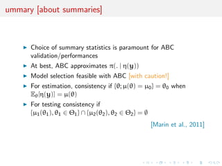ummary [about summaries]



      Choice of summary statistics is paramount for ABC
      validation/performances
      At best, ABC approximates π(. | η(y))
      Model selection feasible with ABC [with caution!]
      For estimation, consistency if {θ; µ(θ) = µ0 } = θ0 when
      Eθ [η(y)] = µ(θ)
      For testing consistency if
      {µ1 (θ1 ), θ1 ∈ Θ1 } ∩ {µ2 (θ2 ), θ2 ∈ Θ2 } = ∅
                                                        [Marin et al., 2011]
 