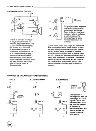 EL ABC DE LA ELECTRONICA

PROBADOR            AUDIBLE     DE LUZ
                                  t1 1/2 V



                                                                                                         BAT
                                                                                                         NICAONIO



                                                                                           Conecte los pines a las celdas
                                                                                           estañando previamente los
                                                                                           contactos de las mismas.
                                                                                           Toque el alambre para hacer
                                                                                           contacto y caliente hasta que
                                                                   09                      la soldadura se derrita.
                                                                                           Mantenga la punta quieta
     Este es de entre los circuitos el                                                     mientras la soldadura se
     de mayor entretenimiento en                                                           endurece.
     este libro, se pueden utilizar para
     q 1 Y q2 varios transistores pnp y                           iUtilice nueve celdas para cargar dos baterías de
     npn. el tono de la bocina se                                 Ni-Ca! la corriente de las celdas solares no debe
     incrementa en frecuencia al                                  exceder el rango máximo de carga para baterfas
     incrementar la intensidad de luz                             de Ni-Ca usted puede monitorear la corriante
     de la fotorresistencia.jes  ~                                conectando un multfmetro entre la baterías de Ni-
      sensitivo!pruebe esto: opere                                Ca y 01. Inserte una resistencia en serie o retire la
     el circuito en un cuarto oscuro                              celda solar para reducir la corriente. Di evita que
     hasta que el tono disminuya hasta                            se descarguen las baterías de Ni-Ca a través de
     una serie de clicks, luego haga                              las celdas solares (cuando está oscuro). las
     brillar un haz de luz en la                                  celdas solares son frágiles, solde y monte con
      fotoresistencia.                                            cuidado.




CIRCUITOS           DE AVALANCHA     ACTIVADOS          POR LUZ

 1. RELE                             2. LED O LAMPARA                        3. ZUMBADOR

     +9V                                      +9V                                +9V

                                                                                                     LASCR       ~~
51                                       51                                                          (puede variar)

                                                                                                                      cAG
                                                                     R2
                                                                     1K                           Estos circuitos se
                      RELAY
                    5OO0,6-9V                                                                     activan por luz. Abra Si
                                                                                                  para apagar el LASCR.
                                                                                                  Algunos LASCR son
           LA5CR                                    LA5CR                              LA5CR
                                                                                                  más sensibles a la luz
           G                                        G                                  G
                                                                                                  que otros. La mayoría
                                                                                                  se disparan en
               R1                     LEO               R1                                 R1     respuestas a la luz de u
           47K                                      47K                                47K        flash de estrobo de
                                         ~
                                                                                                  cámara (unidad de
                                                                                                  flash xen6n).
 