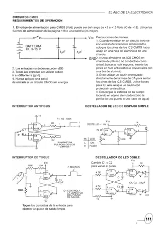 EL ABC DE LA ELECTRONtCA
CIRCUITOS CMOS
REQUERIMIENTOS        DE OPERACION

1. El voltaje de alimentación para CMOS (Vdd) puede ser del rango de +3 a +15 Volts (O de +18). Utilice las
fuentes de alimentación de la página 118 o una batería (es mejor).




   x-:::::
   -1
                                   J J
                                   1              +
                                                      --...,.~         V DD  Precauciones de manejo
                                                                               1.
                                                                                Cuando no están en un circuito o no se
                                                                             encuentran debidamente almacenados,
                                                                             coloque los pines de los ICS CMOS hacia



                                     I
           DE 3-15 V                                       .1
                                                                 J1F        abajo en una hoja de aluminio o en una
                                     1J1F                                    charola.
                                                                  •     GN02. Nunca almacene los ICS CMOS en
                                                                             charola de plástico no conductivo como
                                                                             unicel, bolsas o hule espuma, inserte los
2. Las entradas no deben exceder vDD                                         pines en hule antiestático o envuélvalos con
3. Todas las entradas sin utilizar deben                                     una tira de aluminio.
Ir a vDDo tierra (gnd).                                                      3. Evite utilizar un cautín energizado
4. Nunca aplique una señal                                                  directamente de la línea de CA para soldar
de entrada a un circuito CMOS sin energía.                                   los pines de los ICS CMOS. Utilice bases
                                                                             para IC, wire wrap o un cautín con
                                                                             protección antiestática.
                                                                            4. Descargue la estática de su cuerpo
                                                                            tocando un objeto aterrizado (como la
                                                                             perilla de una puerta o una llave de agua)

INTERRUPTOR        ANTIPICOS                                      DESTELLADOR              DE LEO DE DISPARO SIMPLE



                                   R1, R2: 100K
                                                                                      Voo                        1K
                                                                       DESTELLO = 1 Hz

                                                                                 IN


                                                                 IN      LED          1M
                                    SUMINISTRA                    L       ON
                                  PULSOS LOGICOS
                                     "LIMPIOS"                    H      FLASH




INTERRUPTOR        DE TOQUE                                                    DESTELLADOR          DE LEO DOBLE
                                                                                                           Voo
                            Voo                                           Cambie C1 y C2                              1K
            100K      22M                                                 para variar el pulso.
                                            -1 SEGUNDO
                                                                                           1
                                                  (
                                             ..JL


    100K                                C1 CONTROLA
                                           LA LONGITUD
                                           DEL PULSO
                                           DE SALIDA


       Toque los contactos de la entrada para
       obtener un pulso de salida limpio.


                                                                                                                 .--8
 