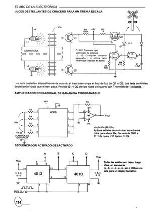 EL ABC DE LA ELECTRONICA
LUCES DESTELLANTES                           DE CRUCERO                  PARA UN TREN A ESCALA




                        +V                            ¡VIA
                                                                                          R1
                                                                                         100K
                                                                                                     +9V         R2
                                                                                                                 1K                        I            
                                                                 -                                                          ~~}03




              CARRETERA                                                           01,02: Transistor npn
                                                                                  03 mosfet de potencia
                                     =                       =                    L 1, 12: Cualquier lámpara
                                                                                  pequeña ( o utilice leds
                                                                                  infrarrojos y resistor en serie).



                                                                 -            02
                                                                                                                      R3
                                                                                                                      10K   ~-+-_"""'                      ....J



Los leds destellan alternativamente cuando el tren interrumpe el haz de luz de 01 o 02. Los leds continúan
destellando hasta que el tren pasa. Proteja 01 y 02 de las luces del cuarto con Thermofit de 1 pulgada.

AMPLIFICADOR                 OPERACIONAL                     DE GANANCIA            PROGRAMABLE.


                                     +9V                                                    RF

                                                                                             +9V
                  Al8
                                                                         2
                                                  4066
   I   -:
                  Al4
                             3                                           4
                                                                                                       8
                                                                                                                      Voor

RIN               RI2
      <; 6--~~--"-I8                                                     9
                                                                                                      Vouf=..Vin (RF / RIN)
      .           R                                                                                  Aplique setales de control en las entradas
 VIN o-6--JV'O"'-.....;1~O

CONTROL DE
                                                                         11
                                                                                                      deba para alterar       R... R..
                                                                                                                                 varia de 0001 a
                                                                                                      1111 de r para r/15 tlpico r,rf=1Ok.
 GANANCIA
           o-¡,
SECUENCIADOR                 ACTIVADO-DESACTlVADO


                                     A                       B                e             o
 Voo                                                                          t                            Voo
                                                                                                                  Todas las salidas son bajas, luego
                                         9                                I
  t          14
                         11
                                                  13                 5

                                                                                                       4,6,7
                                                                                                                  altas, en secuencia
                                                                                                                  (a •••b...c ...d...a•..b...etc.). Utilice con
                                                                                                                  lada para un display llamativo.
4,6,7,
 8,10
                        4013                                                      4013'                 8,10
                                                  5              12
 J.                                                                                                        J..
                                 3           11                                      3          11
           JUU'L
RELOJ ~
 