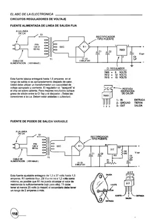 EL ASC DE LA ELECTRONICA
CIRCUITOS       REGULADORES          DE VOLTAJt;

.FUENTE ALIMENTADA              DE LlNEA DE SALIDA     FIJA

     ALALlNEA
       OECA
                              51

     (                                                                     /'
                                                                                    RECTIFICADOR
                                                                                     TIPO PUENTE

                      PRI
                     120V
                                                                            >-__~ __~ __~1~--~~3-T                                __ ~+
                     60 Hz                                                                                      78XX

       )                             T1                              C1,C2
                                                                  2 OOOpF 35V
                                                                                   + C1          + C2
                                                                                                                                         Voor


  CABLE DE
ALlMENTACION    ( VERABAJO)

                                                                                                     CI REGULADOR
                                                                                                7805    =    5 VOLTS
                                                                                                7812    =    12 VOLTS
Esta fi!Jente básica entregará hasta 1,5 ampares en el
                                                                                                7815    =    "15 VOLTS
rango de salida si es apropiadamente disipado de .calor.
Usted debe utilizar un transformador con capacidad de "                                                       --
voltaje apropiado y corriente. El regulador se "apagará- si                                                 --PESTAÑA
el chip se sobre calienta. Para mejores resultados aPliquf                                 ~:::::;:7f1            DISIPADORA
grasa de silicón entre la CI Tap y el disipador. iTodas las                               t'-                      DE CALOR
conexiones a la c.a. Deben estar aisladas o cubiertas!.
                                                                                                              1.- IN               ENTRADA
                                                                                                              2.- GROUND           TIERRA
                                                                                            1 2 3             3.- OUT              SALIDA




FUENTE DE PODER DE SALIDA VARIABLE




                           81
                                                                                RECTIFICADOR
                                                                  _   /         TIPO PUENTE

                     PRI                                                                        IN
                    120V
                                                                                                               OUT
                                                                                                                                        +
                    60Hz
                                                                                                       317
                                                                                                                     R2
                                                                                                                     240           Vwr
                                                                                                                            C3
                                    T1
  CABlE DE
ALIMENTACION (VER ABAJO)
                                                                 C1,C2
                                                                                                                         +~
                                                              2000¡¡F5OV
                                                                                                                                    ~   -
                                                                                                                           317T
Esta fuente ajustable entregara de 1,2 a 37 volts hasta 1,5
ampares. R1 controla Voor. (Si Voorno va a 1,2 voIts como
mJnimo, es posible que R1 no pueda alcanzar el valor de
resistencia lo suficientemente bajo para ello). T1 debe
tener al menos 25 vofts (o mayor) el secundario debe tener
un rango de 2 ampares o más.
 