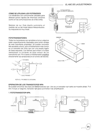 EL ABC DE LA ELECTRONICA

                                                                             POTENCIOMETRO
                                                                       (PARA CALIBRAR EL MWDIDOR)

COMO SE UTILIZAN LOS FOTODIODOS                                     /
Los fotodiodos son comúnmente utilizados para
detectar pulsos rápidos de infrarrojos cercanos
(como en las comunicaciones de onda corta).


Medidor de luz. Este diseño suministra       un                                             I
                                                                                    MEDIDOR DE
medidor de luz del modo básico fotoconductivo.                                      CORRIENTE

Su respuesta es muy lineal.




                                                                    EMISOR
FOTOTRANSISTORES
Todos los transistores son sensibles a la luz y algunos
están especificamente diseñados para tomar ventaja
de esta importante propiedad. Se pueden encontrar
fets sensibles a la luz, pero el fototransistor más común
es un transistor de unión npn con una amplia región
de base expuesta. Los fotones que entran a la base
reemplazan     la corriente     de base emisor de los
transistores npn. Por lo tanto un fototransistor amplifica
directamente las variaciones en el número de fotones.




   :=:0:=:0           N        N




             ~       ELECTRONES


         NOTA: EL PIN BASE ES OPCIONAL



OPERACION DE LOS TRANSISTORES NPN
Se pueden encontrar dos tipos de fototransistores npn. Uno es un transistor npn como se muestra abajo. Y el
otro incluye un sequndo transistor npn para suministrar más amplificación.

1. FOTOTRANSISTOR          NPN.
                                                              ,1:/:
                                                              h·.
                           C                                   l'                       C
                  P    N                                                       P   N
                                      SIN
                                   CORRIENTE
                                          -...........         /                                     ALTA
                                                                                                    CORRIENTE
                                                                                                           -...........
                 N
                                                              02
                                                              !          E
                                                                              N


   OBSCURO
                                                             LUZ
 