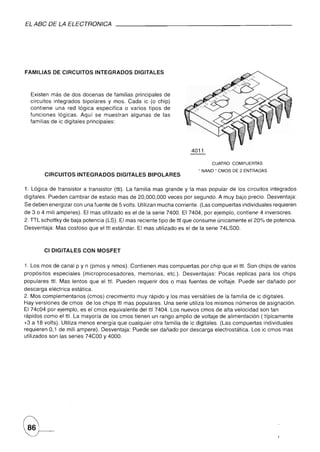 EL ABC DE LA ELECTRONICA




FAMILIAS DE CIRCUITOS           INTEGRADOS        DIGITALES



  Existen más de dos docenas de familias principales de
  circuitos integrados bipolares y mos. Cada ic (o chip)
  contiene una red lógica especifica o varios tipos de
  funciones lógicas. Aquí se muestran algunas de las
  familias de ic digitales principales:




                                                                                     CUATRO   COMPUERTAS
                                                                            " NANO" CMOS DE 2 ENTRADAS
        CIRCUITOS         INTEGRADOS      DIGITALES BIPOLARES

1. Lógica de transistor    a transistor   (ttl). La familia mas grande y la mas popular de los circuitos integrados
digitales. Pueden cambiar de estado mas de 20,000,000 veces por segundo. A muy bajo precio. Desventaja:
Se deben enerqizar con una fuente de 5 volts. Utilizan mucha corriente. (Las compuertas individuales requieren
de 3 o 4 mili amperes). El mas utilizado es el de la serie 7400. El 7404, por ejemplo, contiene 4 inversores.
2. TTL schottky de baja potencia (LS). El mas reciente tipo de ttl que consume únicamente el 20% de potencia.
Desventaja: Mas costoso que el ttl estándar. El mas utilizado es el de la serie 74LSOO.



        CI DIGITALES CON MOSFET


1. Los mos de canal p y n (pmos y nmos). Contienen mas compuertas por chip que el ttl. Son chips de varios
propósitos   especiales    (microprocesadores,     memorias,   etc.). Desventajas:     Pocas replicas para los chips
populares ttl. Mas lentos que el ttl. Pueden requerir dos o mas fuentes de voltaje. Puede ser dañado por
descarga eléctrica estática.
2. Mos complementarios (cm os) crecimiento muy rápido y los mas versátiles de la familia de ic digitales.
Hay versiones de cmos de los chips ttl mas populares. Una serie utiliza los mismos números de asignación.
El 74c04 por ejemplo, es el cm os equivalente del ttl 7404. Los nuevos cm os de alta velocidad son tan
rápidos como el ttl. La mayoría de los cmos tienen un rango amplio de voltaje de alimentación ( típicamente
+3 a 18 volts). Utiliza menos energía que cualquier otra familia de ic digitales. (Las compuertas individuales
requieren 0,1 de mili ampere). Desventaja: Puede ser dañado por descarga electrostática. Los ic cmos mas
utilizados son las series 74COO y 4000.
 