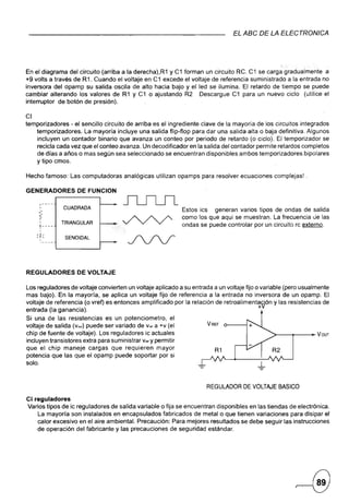 EL ABC DE LA ELECTRONleA




                                                                                                  , e
En el diagrama del circuito (arriba a la derecha),R1 y C1 forman un circuito RC. C1 se carga gradualmente a
+9volts a través de R1. Cuando el voltaje en C1 excede el voltaje de referencia suministrado ala entrada no
inversora del opamp su salida oscila de alto hacia bajo y ei led se ilumina. El retardo de tiempo se puede
cambiar alterando los valores de R1 y C1 o ajustando R2 Descargue C1 para un nuevo ciclo (utilice el
interruptor de botón de presión).

CI
temporizadores - el sencillo circuito de arriba es el ingrediente clave de la mayoría de los circuitos integrados
    temporizadores. La mayoría incluye una salida flip-flop para dar una salida alta -o baja definitiva. Algunos
    incluyen un contador binario que avanza unconteo por periodo de retardo (o ciclo). El temporizador se
    recicla cada vez que el conteo avanza. Un decodiñcador en la salida del contador permite retardos completos
    de días a años o mas según sea seleccionado se encuentran disponibles ambos temporizadores bipolares
    y tipo cmos.

Hecho famoso: Las computadoras         analógicas   utilizan opamps para resolver ecuaciones   complejas! .

GENERADORES         DE FUNCION

      r----
      I
               CUADRADA                                        Estos ics generan varios tipos de ondas de salida
     ;-
     <i                                                        como los que aqui se muestran. La frecuencia ue las
      I
              TRIANGULAR                                       ondas se puede controlar por un circuito re externo.
      1----
      I
      I

     -~-
     'T-       SENOIDAL
      I




REGULADORES         DE VOLTAJE

Los reguladores de voltaje convierten un voltaje aplicado a su entrada a un voltaje fijo o variable (pero usualmente
mas bajo). En la mayoría, se aplica un voltáje fijo de referencia a la entrada no inversora de un opamp. El
voltaje de referencia (o vref) es entonces amplificado por la relación de retroalimenta~ón y las resistencias de
entrada (la ganancia).                          . .                          .            +
Si una de las resistencias es un potericiometro, el
voltaje de salida (Vout) puede ser variado de v« a +v (el              VREF

chip de fuente de voltaje). Los reguladores ic actuales                                        >--_--~VOUT
incluyen transistores extra para suministrar Vrer y permitir
que el chip maneje cargas que requieren mayor
potencia que las que el opamp puede soportar por si
solo.



                                                                       REGULADOR DE VOLTAJE BASICO
CI reguladores
Varios tipos de ic reguladores de salida variable o fija se encuentran disponibles en las tiendas de electrónica.
    La mayoría son instalados en encapsulados fabricados de metal o que tienen variaciones para disipar el
    calor excesivo en el aire ambiental. Precaución: Para mejores resultados se debe seguir las instrucciones
    de operación del fabricante y las precauciones de seguridad estándar.
 