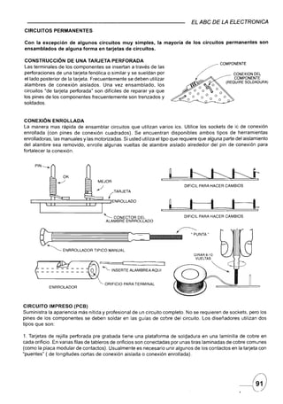 EL ABC DE LA ELECTRONICA
CIRCUITOS       PERMANENTES

Con la excepción de algunos circuitos muy simples, la mayoría de los circuitos                                                 permanentes   son
ensamblados de alguna forma en tarjetas de circuitos.

CONSTRUCCiÓN DE UNA TARJETA PERFORADA
Las terminales de los componentes se insertan a través de las
perforaciones de una tarjeta fenólica o similar y se sueldan por
el lado posterior de la tarjeta. Frecuentemente se deben utilizar
alambres de conexión aislados. Una vez ensamblado,             los
circuitos "de tarjeta perforada" son difíciles de reparar ya que
los pines de los componentes frecuentemente son trenzados y
soldados.



CONEXiÓN ENROLLADA
La manera mas rápida de ensamblar circuitos que               utilizan varios ics. Utilice los sockets de ic de conexión
enrollada (con pines de conexión cuadrados). Se                encuentran disponibles ambos tipos de herramientas
enrolladoras, las manuales y las motorizadas. Si usted        utiliza el tipo que requiere que alguna parte del aislamiento
del alambre sea removido, enrolle algunas vueltas             de alambre aislado alrededor del pin de conexión para
fortalecer la conexión.




                                    MEJOR
                                                                                                            DIFICIL PARA HACER CAMBIOS
                             <     /_         (TARJETA


   L:=r=t~~~~====~~~~~ENROLLADO                                                                              j--il              J
                                        '-      CONECTOR DEL                                                DIFICIL PARA HACER CAMBIOS
                                             ALAMBRE ENRROLLADO




       ~       (                                         ::
                                                         (        ;: ~:: ,,:.: .... ',:. :.:.
                                                                      '::.,,:.                  "
                                                                                                    ~UNTA"
                                                                                                    ';:::



           ~        ENRROLLADOR   TIPICO MANUAL




     ~ ~ i{-
     -::::::::: i""'-                          INSERTE ALAMBREAAQUI
                                                    !



                                         ORIFICIO    PARA TERMINAL
               ENRROLADOR




CIRCUITO IMPRESO (PCB)
Suministra la apariencia más nítida y profesional de un circuito completo. No se requieren de sockets, pero los
pines de los componentes se deben soldar en las guías de cobre del circuito. Los diseñadores utilizan dos
tipos que son:

1. Tarjetas de rejilla perforada pre grabada tiene una plataforma de soldaduraen         una laminilla de cobre en
cada orificio. En varias filas de tableros de orificios son conectadas por unas tiras laminadas de cobre comunes
(como la placa modular de contactos). Usualmente es necesario unir algunos de los contactos en la tarjeta con
"puentes" ( de longitudes cortas de conexión aislada o conexión enrollada).




                                                                                                                                     ,
                                                                                                                                     ~       .
 