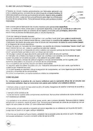 EL ABC DE LA ELECTRQNICA

2.Tarjetas de circuito impreso personalizadas son fabricadas aplicando una
cinta o cubierta química a la laminilla de cobre limpia-de un tarjeta fenólica. El
cobre descubierto es entonces químicamente removido, dejando atrás un patrón
de pistas de cobre. Luego se hace una perforación para dejar los orificios para
los pines de los componentes. Toma demasiado tiempo, pero produ-ce circuitos
impecables.



Instrucciones para la fabricación de circuitos impresos para aplicaciones especificas.
Corno su nombre lo indica, sirven para un aplicación específica, o sea que un circuito de un radio sirve
exclusivamente para el radio (al contrario de las tarjetas universales para prototipos y desarrollos
electrónicos) el proceso de fabricación para un circuito impreso es:

-Corte del material al tamaño deseado.
-Se pule la superficie de cobre con una lija fina o con una fibra "scoth brite" para quitar el recubrimiento
antioxidante que trae el material desde fabrica, y para limpiar la superficie de cualquier impureza u óxido.
-Elaboración del diseño de pistas para crear el circuito de interconexión de todos los componentes basado
en el diagrama del circuito electrónico.
-Dibujar las pista con- marcador de tinta indeleble, con plantilla de símbolos transferibles "master círcuit", con
algún método térmico, etc., sobre la superficie de cobre del material.
-La placa se coloca en un recipiente de vidrio o plástico con solución química de cloruro férrico "master
circuit" agitando hasta que todo el cobre sin dibujo sea removido.
-Se enjuaga la placa con agua abundante para quitar todo rastro de solución química
-El marcador, los símbolo o los trazos se limpian con una fibra o con solvente, con la finalidad de que
queden las pistas con el cobre expuesto y más adelante se puedan soldar.
-Perforar con taladro y brocas de carburo tungsteno o brocas convencionales, en los lugares y con
diámetros adecuados a la ubicación y el tamaño de los componentes.
-Pulir la superficie con lija fina y recubrir con barniz antioxidante
-En algunos casos se cubren las pistas con una mascarilla antisoldante de color verde, que facilita la
soldadura por inmersión en crisol
-En la cara opuesta se imprime o dibuja la asignación de componentes, así como leyendas para facilitar la
ubicación y ensamble de los componentes.
Por último se ensamblan y se aplica soldadura a todos los componentes.

COMO SOLDAR

Es indispensable    la practica de una buena soldadura para la operación eficaz de un circuito                con
conexiones   soldadas. Aquí se mencionan seis pasos para realizar una soldadura exitosa:

1.Siempre utilice un cautín de baja potencia (25 o 40 watts). Asegúrese de estañar la terminal de acuerdo a
las instrucciones del fabricante.

2.Siempre utilice soldadura de
"núcleo de resina" cuando solde componentes       electrónicos.   Nunca utilice soldadura de núcleo de ácido ya
que oxidara el pin soldado.

3.La soldadura no se adhiere a la pintura, grasa, aceite, cera o aislador derretido. Remueva toda la materia
extraña con un solvente, cepillo de acero o lija. Siempre pula el laminado de cobre de una tarjeta pc con un
cepillo de acero antes de soldar. (El cobre debe estar brillante).

4.Para soldar, primero caliente la conexión por pocos segundos (no la soldadura) con la punta del cautín.
Luego deje el cautín en el lugar y ap"1iquesoldadura.

5.Permita que la soldadura fluya a través y alrededor de la conexión antes de retirar el cautín. No aplique
demasiada soldadura o mueva la conexión antes de que se enfrié.
 