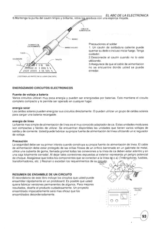 EL ABC DE LA ELECTRONICA
6.Mantenga      la punta del cautín limpio y brillante, retire lo       siduos con una esponja mojada.



                                                                CABLE DE
                                                              ALlMENTACION




                ELEMENTO DE                                             Precauciones al soldar
               CALENTAMIENTO
                                                                        1. Un cautin de soldadura caliente puede

       PUNTA
                                        /       TARJETA
                                                                        quemar su dedo o incluso iniciar fuego. Tenga
                                                                        cuidado!.
                                                                        2.Desconecte el cautin cuando no lo este
                                                                        utilizando.
                ~~L-       __       --':""",
                            n  ' .                             3.Asegurece de que el cable de alimentacion
                            n   '                            no se encuentre    donde usted se puede
                            n   '                            enredar.

    ( SOSTENGA LAS PARTES EN SU LUGAR CON CINTA)




ENERGIZANDO            CIRCUITOS               ELECTRONICOS

Fuente de voltaje a bateria
Varios circuitos utilizan muy poca energía y pueden ser energizadas               por baterías. Esto mantiene el circuito
completo compacto y le permite ser operado en cualquier lugar.

energía solar
Las celdas solares pueden energizar sus circuitos directamente.              O pueden utilizar un grupo de celdas solares
para cargar una bateria recargable.

energía de línea
La fuente mas simple de alimentación de línea es el muy conocido adaptador de ea. Estas unidades modulares
son compactas y fáciles de utilizar. Se encuentran disponibles las unidades que tienen varios voltajes de
salida y de corriente. Usted puede fabricar su propia fuente de alimentación de línea utilizando un ic regulador
de voltaje.

Precaución
La seguridad debe ser su primer interés cuando construya su propia fuente de alimentación de línea. El cable
de alimentación debe estar protegido de las orillas filosas de un orificio barrenado en un gabinete de metal,
utilice una cubierta de goma, llamada gromet todas las conexiones a la línea de ea deben estar adentro y en
una caja totalmente cerrada!. Al dejar tales conexiones expuestas al exterior representa ~n peligro potencial
de choque. Asegúrese que todos los componentes que se conectan a la línea ~ c.a~ ( )nté,rr~ptores, fusibles,
transformadores, etc. ) Reúnan o excedan los requerimientos de su Mib_.                           ~
                                                                                     -...
                                                                                  SUCIO




RESUMEN DE ENSAMBLE DE UN CIRCUITO
El recordatorio de este libro incluye los circuitos que usted puede
ensamblar rápidamente en un protoboard. Es posible que usted
quiera fabricar versiones permanentes de algunos. Para mejores
resultados, diseñe el producto cuidadosamente. Un proyecto                                 -,    -,         I   I   I   l/PROYECTO
                                                                                                r------"""'                   /       PULCRO
ensamblado impecablemente será mas eficaz que los
                                                                                                                               -J
ensamblados desordenadamente.

                                                                                                 00
                                                                                                                  KJ-
                                                                                           /     /    /   I   I         "   -,
 