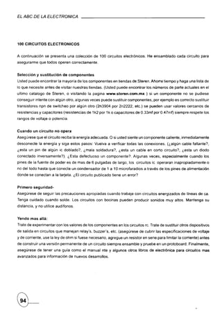 EL ABC DE LA ELECTRONICA




100 CIRCUITOS         ELECTRONICOS


A continuación      se presenta una colección de 100 circuitos electrónicos.      He ensamblado    cada circuito, para
asegurarme que todos operen correctamente.


Selección      y sustitución     de componentes
Usted puede encontrar la mayoría de los componentes en tiendas de Steren. Ahorre tiempo y haga una lista de
lo que necesite antes de visitar nuestras tiendas. (Usted puede encontrar los números de parte actuales en el
ultimo catalogo de Steren, o visitando la pagina www.steren.com.mx               ) si un componente    no se pudiese
conseguir intente con algún otro, algunas veces puede sustituir componentes,         por ejemplo es correcto sustituir
transistores    npn de switcheo por algún otro (2n3904 por 2n2222, etc.) se pueden usar valores cercanos de
resistencias y capacitores (resistencias de 1k2 por 1k o capacitores de 0.33mf por 0.47mf) siempre respete los
rangos de voltaje o potencia.


Cuando      un circuito   no opera
Asegúrese que el circuito reciba la energía adecuada. O si usted siente un componente caliente, inmediatamente
desconecte      la energía y siga estos pasos: Vuelva a verificar todas las conexiones.      (¿algún cable faltante?,
¿esta un pin de algún ic doblado?,         ¿mala soldadura?,    ¿esta un cable en corto circuito?,    ¿esta un diodo
conectado      inversamente?).     ¿Esta defectuoso   un componente?    Algunas veces, especialmente       cuando los
pines de la fuente de poder es de mas de 6 pulgadas de largo, los circuitos ic operaran inapropiadamente                o
no del todo hasta que conecte un condensador          de 1 a 10 microfaradios   a través de los pines de alimentación
donde se conectan a la tarjeta. ¿El circuito publicado tiene un error?


Primero     seguridad-
Asegúrese de seguir las precauciones         apropiadas   cuando trabaje con circuitos energizados    de lineas de ca.
Tenga cuidado cuando solde. Los circuitos con bocinas pueden producir sonidos muy altos. Mantenga su
distancia, y no utilice audífonos.


Yendo mas allá:
Trate de experimentar con los valores de los componentes en los circuitos re. Trate de sustituir otros dispositivos
de salida en circuitos que manejan relay's, buzzer's, etc. (asegúrese de cubrir las especificaciones        de voltaje
y de corriente, use la ley de ohm si fuese necesario, agregue un resistor en serie para limitar la corriente) antes
de construir una versión permanente de un circuito siempre ensamble y pruebe en un protoboard. Finalmente,
asegúrese      de tener una guía como el manual nte y algunos otros libros de electrónica          para circuitos mas
avanzados para información de nuevos desarrollos.
 
