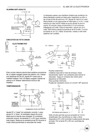 EL ABC DE LA ELECTRONICA
    ALARMA ANTI ASALTO
                             +11/2TO       + 9V

                                                                        La lámpara suena y se mantiene (hasta que la energía es
                                                                        desconectada) cuando el interruptor magnético se abre o
                                             01
                                           2N 2222                      se rompe la tira de aluminio. R1: Ajuste al máximo el valor.
                                       C
                                                                        Desconecte un pin para poner el interruptor o la tira. Luego
                                                                        reduzca el valor de R1 hasta el punto donde la alarma
                                     E                                  suena. El circuito utiliza únicamente 0.3 mili amperes
          HACIA LOS INTERRUPTORES          SPST            ALAFlMA
          MAGNETICOSO                      RELAY                        trabajando a 6 volts. Para el relevador: utilice uno de 6
          TIRA DE ALUMINIO
                                                                        volts. 500 oHms cuando la fuente es de 6-9 volts. Cuando
                                                                        la fuente es de 12 v. Nota: Ensamble. instale y trate este
                                                                        sistema con cuidado.



    CIRCUITOS      DE FETS UNION

            ELECTROMETRO
                +9V
                                                                              01   = 2N3819           nONti
                                                                                                                               +6TO +9V

~
SGD

2N3819

                                                                                                                                                   5000
                                                                                                                                                   RELAY
                                                               0-1 mA
                                                              MEDIDOR
                     "ANTENA"
                   CABLE CORTO
                                                                                   OPCIONAL                         01

                                                            01
                                                           2N3819
                                                                                     "OFF"              :
                                                                                                        ~ f~
                                                                                                         .t.
                                                                                                                   1N914
                                                                                                                   - - -- - - -- -   .L-.....--l

                                                                                                            1 1/2 V

                                                                                     Puertas exteriores.-
    Este circuito detecta electricidad estática                  procedente          Instálese lejos de la línea de energía. toque
    de un objeto cargado (peine de plástico.                    etc.) Hasta          brevemente "sobre" los contactos para activar el
    una distancia de 30 cm. Ajuste R 1 hasta                    que el               re levador. Toque el contacto dos veces para
    medidor indique 1mA. El objeto cargado                      cuando se            desactivar el relevador.
    acerca a la "antena" disminuirá la lectura                   del                 Para puertas interiores.-
    medidor.                                                                         Puede ser necesario incluir un circuito "off' opcional.
                                    +9V                                                                   C1
    TEMPORIZADOR                                                                                        .1 JlF

                                                                                          o
                                                                                                                                      R2
                                                     R1                                      IN (A)                                  100K                  +9V
                                                     1K                                                           R1
               RESET

                TIME
                            S1


                                 C1
                                4.7A
                                                          G

                                                                                          1              C2
                                                                                                        .1 JlF
                                                                                                                  10K



                                                                                                                                                      G
                                                                                                                                                           o
                                                                                                                                                                  01
                                                                                                                                                                  2N3819


                               470 JlF                                                                                                                              C3
           TIEMPO DE                                  R2          o                       o                   I                                                    .1 JlF
            RETARDO
           DE HASTA
                                                      1M                                      IN(B)
                                                                                                              R3
                                                                                                                                                                   r-
          1.5 MINUTOS

                                     ZUMBADORPIEZO EL:C)"CO

    Ajuste R1 a "reset" (el zumbador sonará). Luego
                                                                                          1                   10K




                                                                                          ENTRADAS ADICIONALES"
                                                                                                                        -e-
                                                                                                                                      R4
                                                                                                                                     100K


                                                                                                                                             ---            -e-     r
    ajuste 51 a "time". el zumbador dejará de sonar                                  Este circuito permite que se conecten al mismo
    hasta que el retardo sea completo. El zumbador                                   amplificador dos micrófonos (o más) u otros
    entonces sonará. Incremente C1 o R1 para retardos                                dispositivos R 1 Y R2 controlan la atenuación de cada
    más largos. Reduzca la resistencia de R2 durante el                              entrada. Por lo tanto R1 y R3 son controles de
    modo reset (aumentará la velocidad del reset).                                   balance.
 