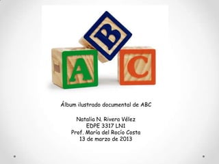 Álbum ilustrado documental de ABC

     Natalia N. Rivera Vélez
         EDPE 3317 LN1
   Prof. María del Rocío Costa
      13 de marzo de 2013
 