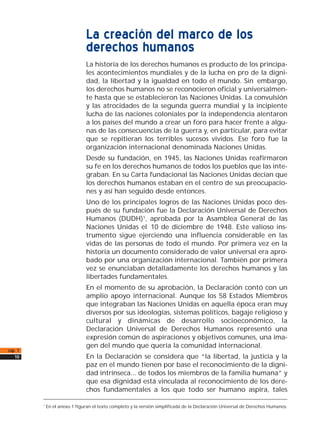 La creación del marco de los
derechos humanos
La historia de los derechos humanos es producto de los principa-
les acontecimientos mundiales y de la lucha en pro de la digni-
dad, la libertad y la igualdad en todo el mundo. Sin embargo,
los derechos humanos no se reconocieron oficial y universalmen-
te hasta que se establecieron las Naciones Unidas. La convulsión
y las atrocidades de la segunda guerra mundial y la incipiente
lucha de las naciones coloniales por la independencia alentaron
a los países del mundo a crear un foro para hacer frente a algu-
nas de las consecuencias de la guerra y, en particular, para evitar
que se repitieran los terribles sucesos vividos. Ese foro fue la
organización internacional denominada Naciones Unidas.
Desde su fundación, en 1945, las Naciones Unidas reafirmaron
su fe en los derechos humanos de todos los pueblos que las inte-
graban. En su Carta fundacional las Naciones Unidas decían que
los derechos humanos estaban en el centro de sus preocupacio-
nes y así han seguido desde entonces.
Uno de los principales logros de las Naciones Unidas poco des-
pués de su fundación fue la Declaración Universal de Derechos
Humanos (DUDH)1, aprobada por la Asamblea General de las
Naciones Unidas el 10 de diciembre de 1948. Este valioso ins-
trumento sigue ejerciendo una influencia considerable en las
vidas de las personas de todo el mundo. Por primera vez en la
historia un documento considerado de valor universal era apro-
bado por una organización internacional. También por primera
vez se enunciaban detalladamente los derechos humanos y las
libertades fundamentales.
En el momento de su aprobación, la Declaración contó con un
amplio apoyo internacional. Aunque los 58 Estados Miembros
que integraban las Naciones Unidas en aquella época eran muy
diversos por sus ideologías, sistemas políticos, bagaje religioso y
cultural y dinámicas de desarrollo socioeconómico, la
Declaración Universal de Derechos Humanos representó una
expresión común de aspiraciones y objetivos comunes, una ima-
gen del mundo que quería la comunidad internacional.
En la Declaración se considera que “la libertad, la justicia y la
paz en el mundo tienen por base el reconocimiento de la digni-
dad intrínseca... de todos los miembros de la familia humana” y
que esa dignidad está vinculada al reconocimiento de los dere-
chos fundamentales a los que todo ser humano aspira, tales
cap. 1
10
1
En el anexo 1 figuran el texto completo y la versión simplificada de la Declaración Universal de Derechos Humanos.
 