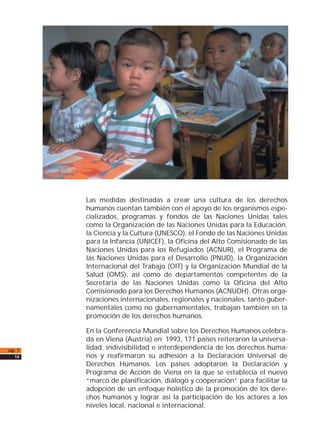 Las medidas destinadas a crear una cultura de los derechos
humanos cuentan también con el apoyo de los organismos espe-
cializados, programas y fondos de las Naciones Unidas tales
como la Organización de las Naciones Unidas para la Educación,
la Ciencia y la Cultura (UNESCO), el Fondo de las Naciones Unidas
para la Infancia (UNICEF), la Oficina del Alto Comisionado de las
Naciones Unidas para los Refugiados (ACNUR), el Programa de
las Naciones Unidas para el Desarrollo (PNUD), la Organización
Internacional del Trabajo (OIT) y la Organización Mundial de la
Salud (OMS), así como de departamentos competentes de la
Secretaría de las Naciones Unidas como la Oficina del Alto
Comisionado para los Derechos Humanos (ACNUDH). Otras orga-
nizaciones internacionales, regionales y nacionales, tanto guber-
namentales como no gubernamentales, trabajan también en la
promoción de los derechos humanos.
En la Conferencia Mundial sobre los Derechos Humanos celebra-
da en Viena (Austria) en 1993, 171 países reiteraron la universa-
lidad, indivisibilidad e interdependencia de los derechos huma-
nos y reafirmaron su adhesión a la Declaración Universal de
Derechos Humanos. Los países adoptaron la Declaración y
Programa de Acción de Viena en la que se establecía el nuevo
“marco de planificación, diálogo y cooperación” para facilitar la
adopción de un enfoque holístico de la promoción de los dere-
chos humanos y lograr así la participación de los actores a los
niveles local, nacional e internacional.
cap. 1
14
 