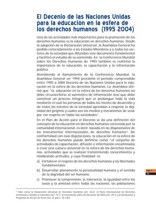 El Decenio de las Naciones Unidas
para la educación en la esfera de
los derechos humanos (1995 2004)
Una de las actividades más importantes para la promoción de los
derechos humanos es la educación en derechos humanos. Desde
la adopción de la Declaración Universal, la Asamblea General ha
pedido reiteradamente a los Estados Miembros y a todos los sec-
tores de la sociedad que difundan este documento fundamental
y faciliten el estudio de su contenido. En la Conferencia Mundial
sobre los Derechos Humanos de 1993 también se reafirmó la
importancia de la educación, la capacitación y la información
pública.
Atendiendo al llamamiento de la Conferencia Mundial, la
Asamblea General en 1994 proclamó el período comprendido
entre 1995 a 2004 Decenio de las Naciones Unidas para la edu-
cación en la esfera de los derechos humanos. La Asamblea afir-
mó que “la educación en la esfera de los derechos humanos no
debe circunscribirse al suministro de información sino que debe
constituir un proceso integral que se prolongue toda la vida
mediante el cual las personas de todos los niveles de desarrollo y
de todos los estratos de la sociedad aprendan a respetar la dig-
nidad del prójimo y cuáles son los medios y mecanismos de velar
por ese respeto en todas las sociedades”.
En el Plan de Acción para el Decenio se da una definición del
concepto de la educación en derechos humanos convenida por la
comunidad internacional, es decir, basada en las disposiciones de
los instrumentos internacionales de derechos humanos6
. De
conformidad con esas disposiciones, la educación en la esfera de
los derechos humanos puede definirse como “el conjunto de
actividades de capacitación, difusión e información encaminadas
a crear una cultura universal en la esfera de los derechos huma-
nos, actividades que se realizan transmitiendo conocimientos y
moldeando actitudes, y cuya finalidad es:
a) Fortalecer el respeto de los derechos humanos y las libertades
fundamentales;
b) Desarrollar plenamente la personalidad humana y el sentido
de la dignidad del ser humano;
c) Promover la comprensión, la tolerancia, la igualdad entre los
sexos y la amistad entre todas las naciones, las poblaciones
cap. 1
15
6
Tales como la Declaración Universal de Derechos Humanos (art. 26.2), el Pacto Internacional de Derechos
Económicos, Sociales y Culturales (art. 13.1), la Convención sobre los Derechos del Niño (art. 29.1) y la Declaración y
Programa de Acción de Viena (sec. D, párrs. 78 a 82).
 